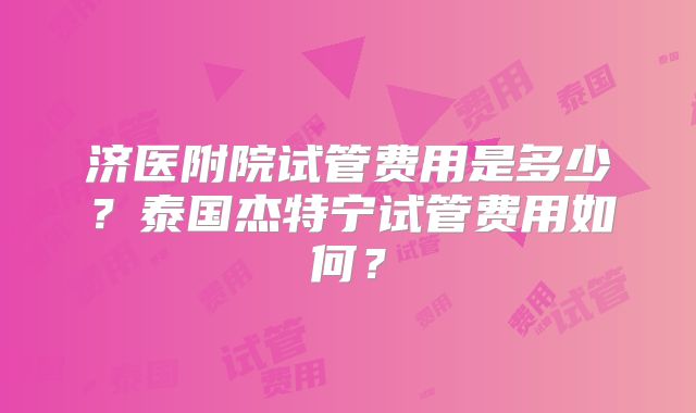 济医附院试管费用是多少？泰国杰特宁试管费用如何？