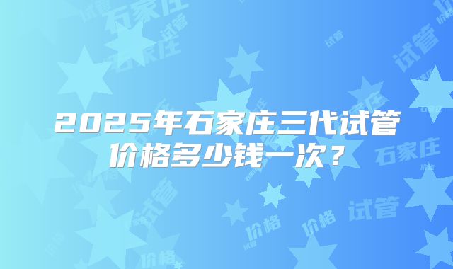 2025年石家庄三代试管价格多少钱一次？