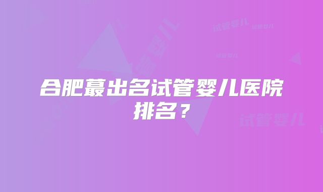 合肥蕞出名试管婴儿医院排名?