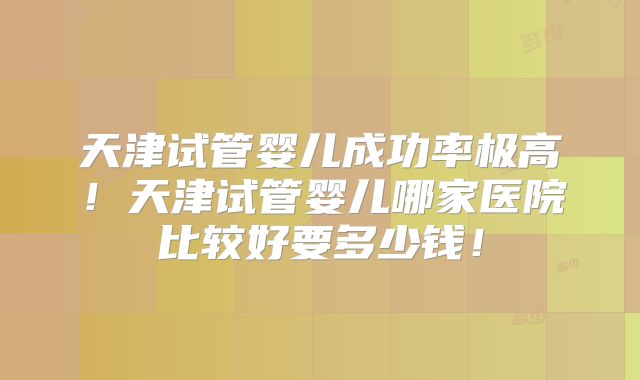 天津试管婴儿成功率极高!天津试管婴儿哪家医院比较好要多少钱!