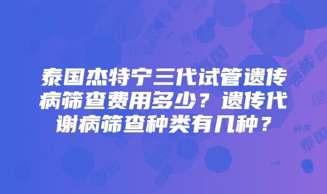 泰国杰特宁三代试管遗传病筛查费用多少？遗传代谢病筛查种类有几种？