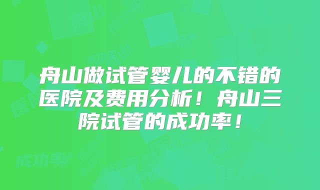 舟山做试管婴儿的不错的医院及费用分析！舟山三院试管的成功率！