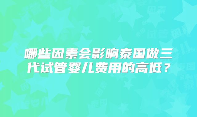 哪些因素会影响泰国做三代试管婴儿费用的高低？