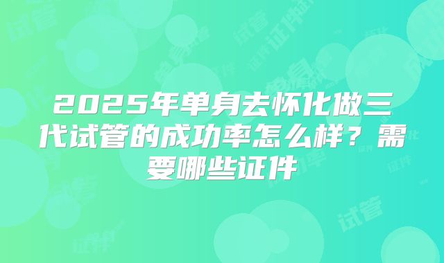 2025年单身去怀化做三代试管的成功率怎么样？需要哪些证件
