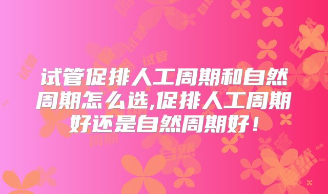 试管促排人工周期和自然周期怎么选,促排人工周期好还是自然周期好!