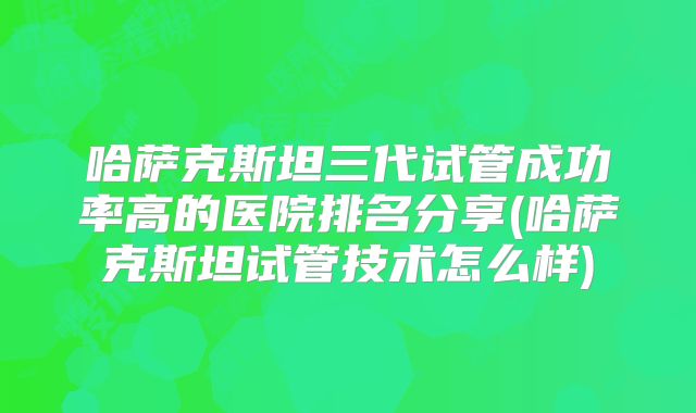 哈萨克斯坦三代试管成功率高的医院排名分享(哈萨克斯坦试管技术怎么样)