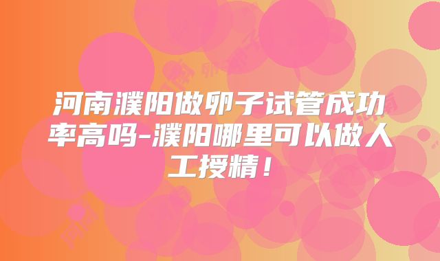 河南濮阳做卵子试管成功率高吗-濮阳哪里可以做人工授精！
