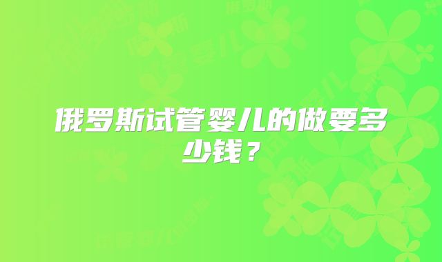 俄罗斯试管婴儿的做要多少钱？