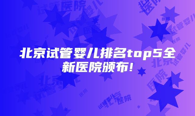 北京试管婴儿排名top5全新医院颁布!