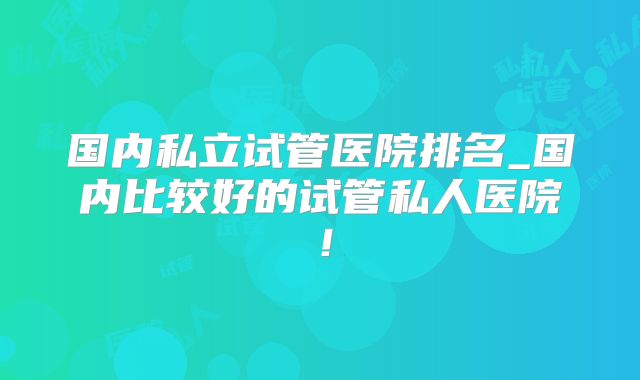 国内私立试管医院排名_国内比较好的试管私人医院!