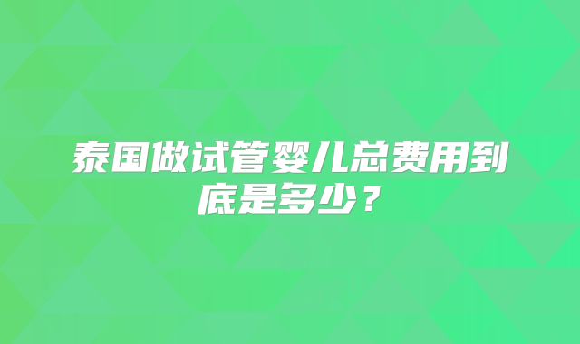 泰国做试管婴儿总费用到底是多少?