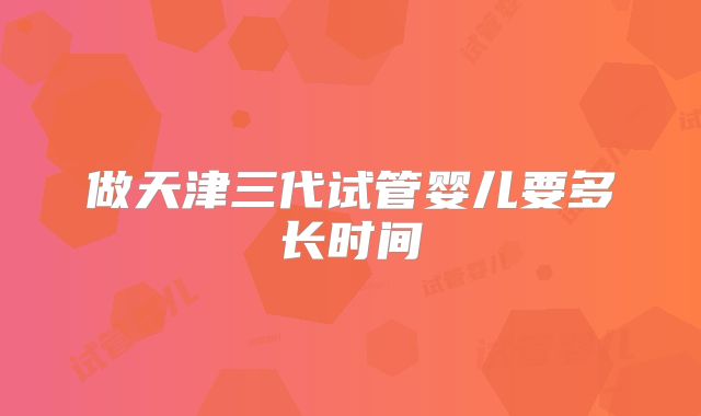 做天津三代试管婴儿要多长时间