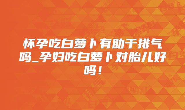 怀孕吃白萝卜有助于排气吗_孕妇吃白萝卜对胎儿好吗！