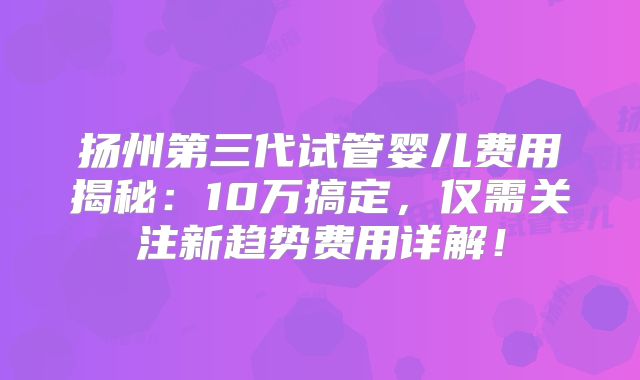 扬州第三代试管婴儿费用揭秘：10万搞定，仅需关注新趋势费用详解！