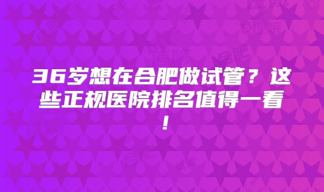 36岁想在合肥做试管？这些正规医院排名值得一看！
