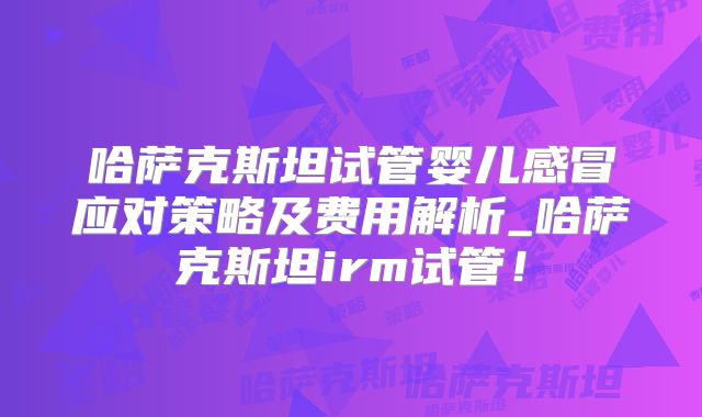 哈萨克斯坦试管婴儿感冒应对策略及费用解析_哈萨克斯坦irm试管！