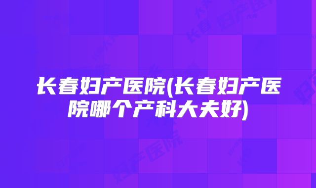 长春妇产医院(长春妇产医院哪个产科大夫好)