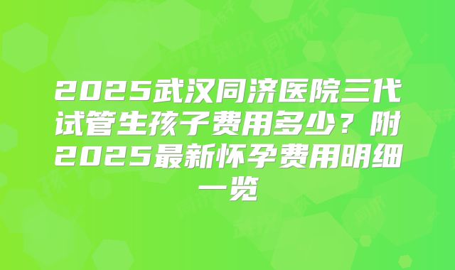 2025武汉同济医院三代试管生孩子费用多少?附2025最新怀孕费用明细一览