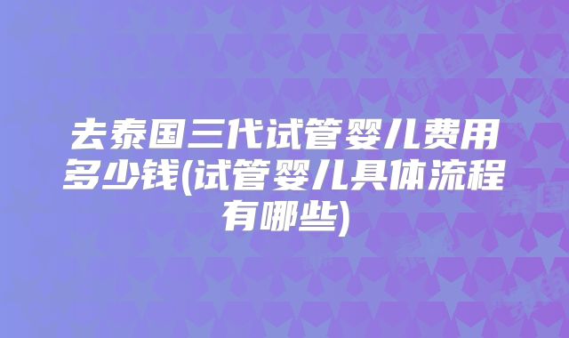 去泰国三代试管婴儿费用多少钱(试管婴儿具体流程有哪些)