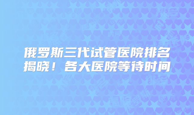 俄罗斯三代试管医院排名揭晓!各大医院等待时间