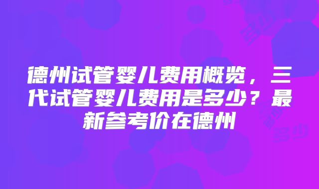 德州试管婴儿费用概览,三代试管婴儿费用是多少?最新参考价在德州