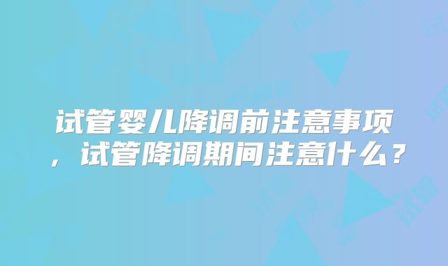 试管婴儿降调前注意事项,试管降调期间注意什么?