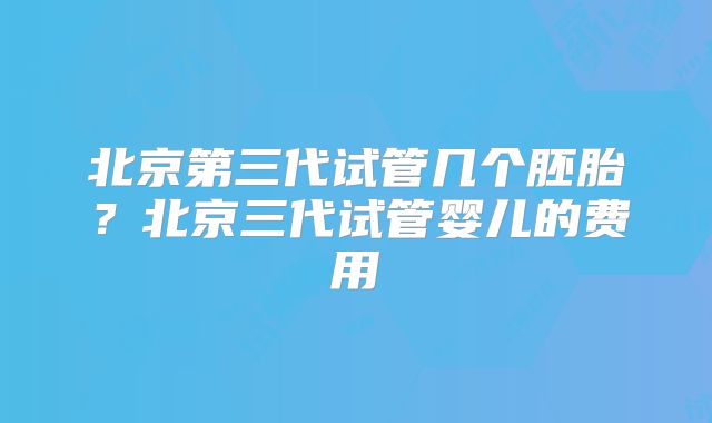 北京第三代试管几个胚胎？北京三代试管婴儿的费用