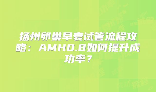 扬州卵巢早衰试管流程攻略：AMH0.8如何提升成功率？