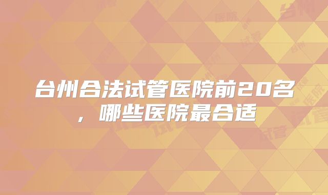 台州合法试管医院前20名，哪些医院最合适