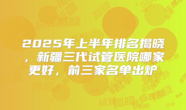 2025年上半年排名揭晓,新疆三代试管医院哪家更好,前三家名单出炉