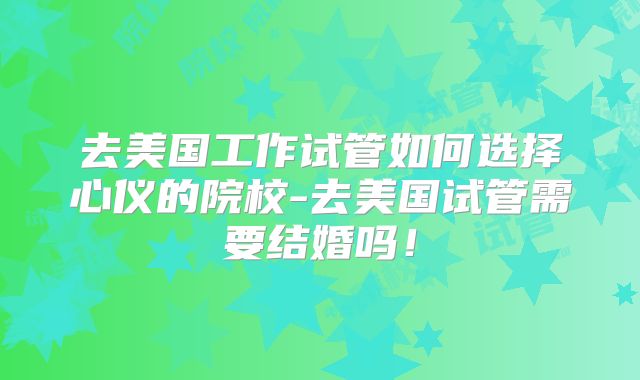 去美国工作试管如何选择心仪的院校-去美国试管需要结婚吗!
