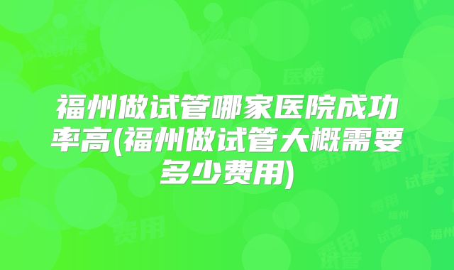 福州做试管哪家医院成功率高(福州做试管大概需要多少费用)