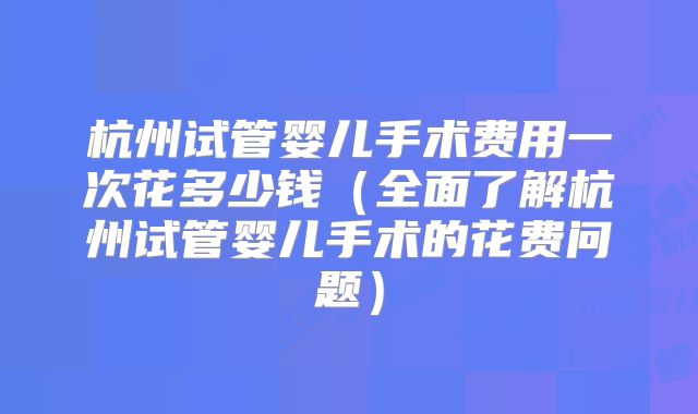 杭州试管婴儿手术费用一次花多少钱（全面了解杭州试管婴儿手术的花费问题）