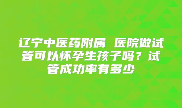 辽宁中医药附属 医院做试管可以怀孕生孩子吗?试管成功率有多少