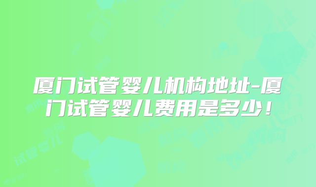 厦门试管婴儿机构地址-厦门试管婴儿费用是多少！