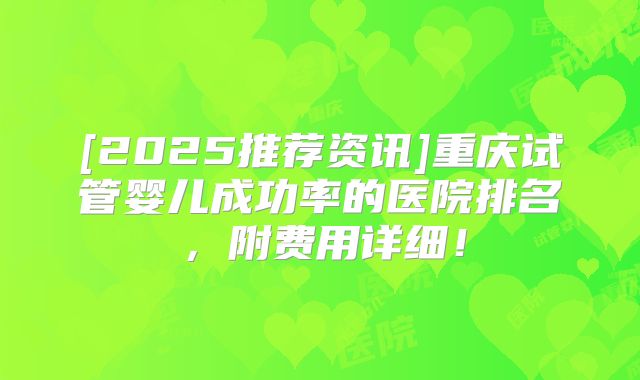 [2025推荐资讯]重庆试管婴儿成功率的医院排名，附费用详细！