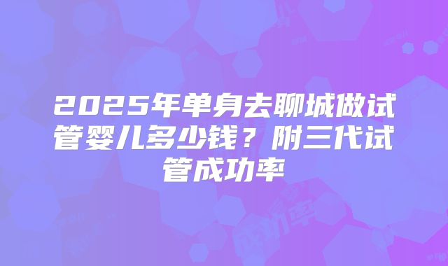 2025年单身去聊城做试管婴儿多少钱?附三代试管成功率