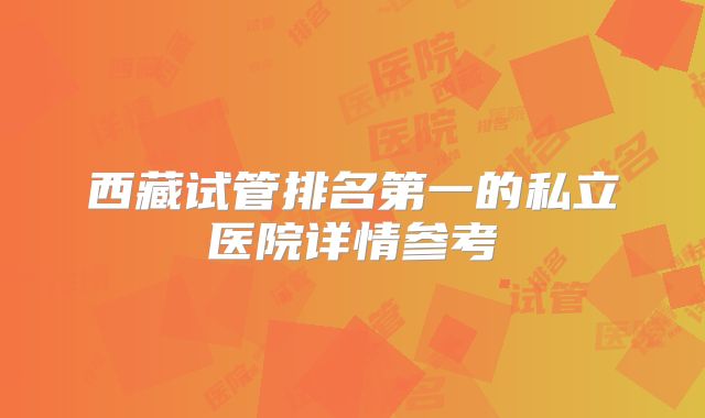 西藏试管排名第一的私立医院详情参考
