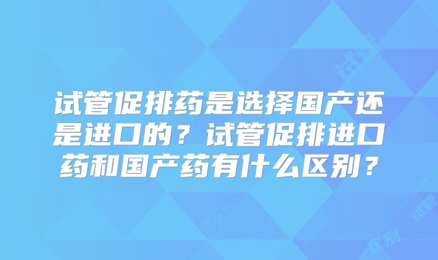 试管促排药是选择国产还是进口的？试管促排进口药和国产药有什么区别？