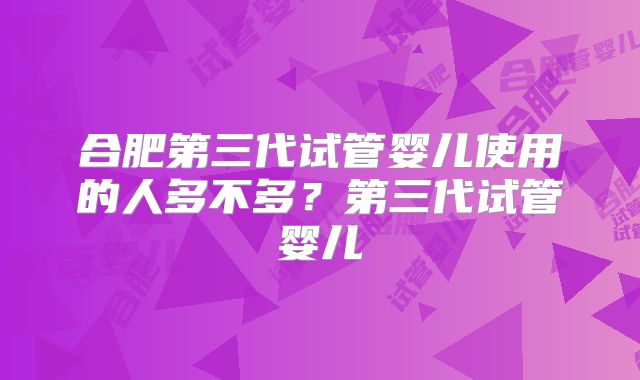 合肥第三代试管婴儿使用的人多不多?第三代试管婴儿