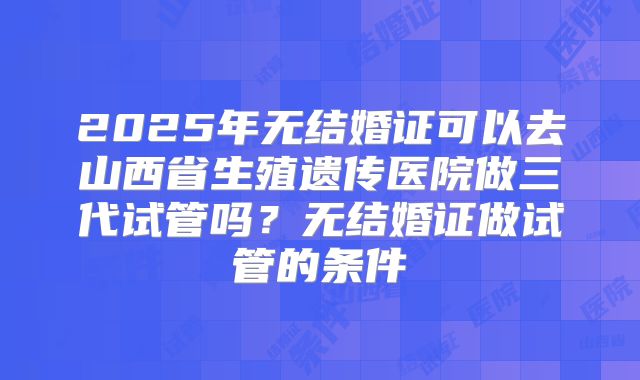 2025年无结婚证可以去山西省生殖遗传医院做三代试管吗?无结婚证做试管的条件
