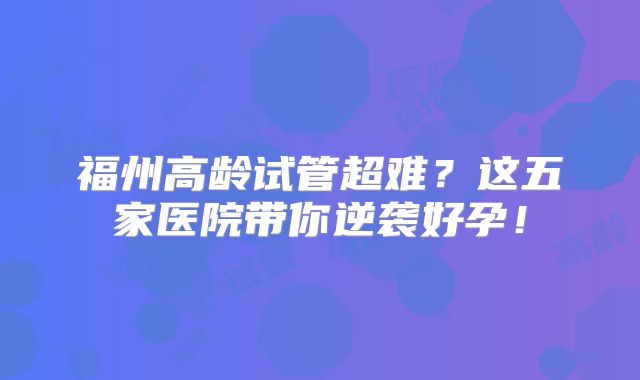 福州高龄试管超难?这五家医院带你逆袭好孕!
