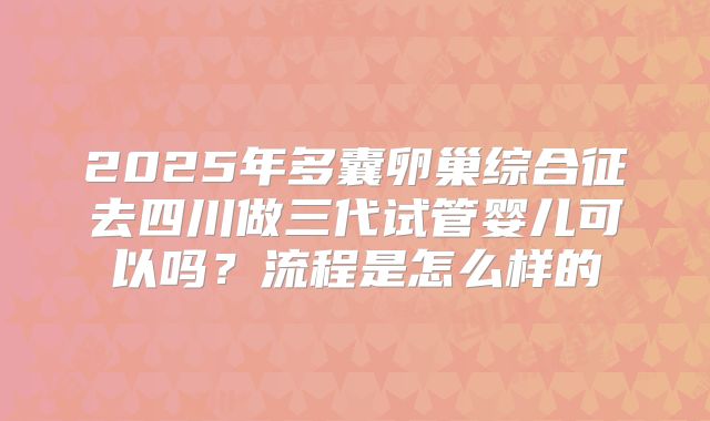 2025年多囊卵巢综合征去四川做三代试管婴儿可以吗?流程是怎么样的