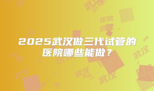 2025武汉做三代试管的医院哪些能做?