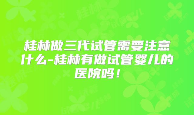 桂林做三代试管需要注意什么-桂林有做试管婴儿的医院吗！