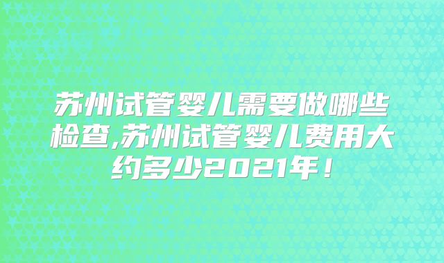 苏州试管婴儿需要做哪些检查,苏州试管婴儿费用大约多少2021年！