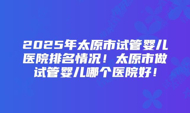 2025年太原市试管婴儿医院排名情况！太原市做试管婴儿哪个医院好！