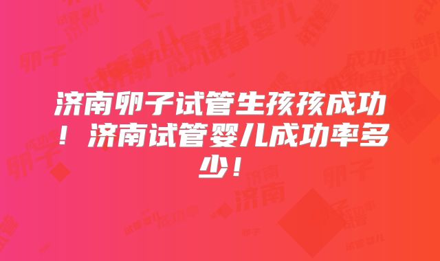 济南卵子试管生孩孩成功！济南试管婴儿成功率多少！