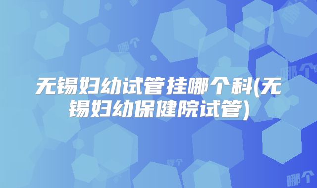 无锡妇幼试管挂哪个科(无锡妇幼保健院试管)