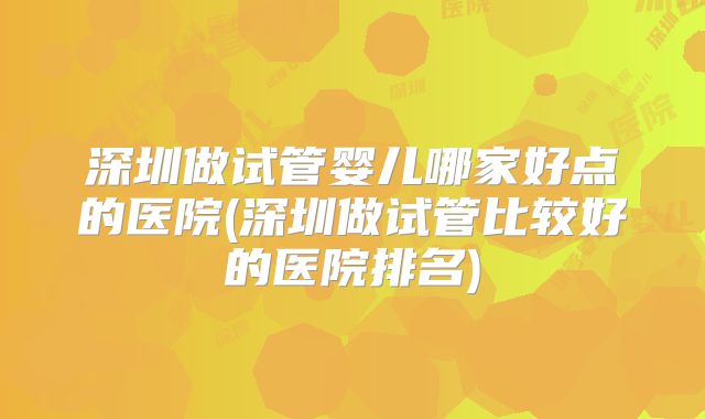深圳做试管婴儿哪家好点的医院(深圳做试管比较好的医院排名)
